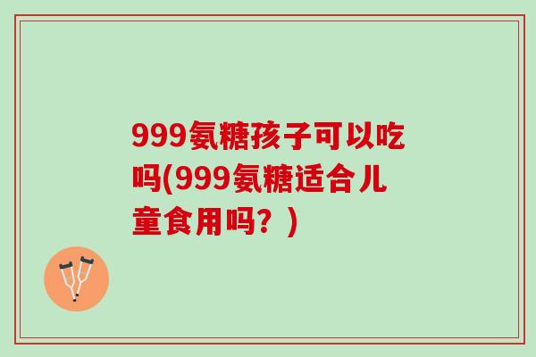 999氨糖孩子可以吃吗(999氨糖适合儿童食用吗？)