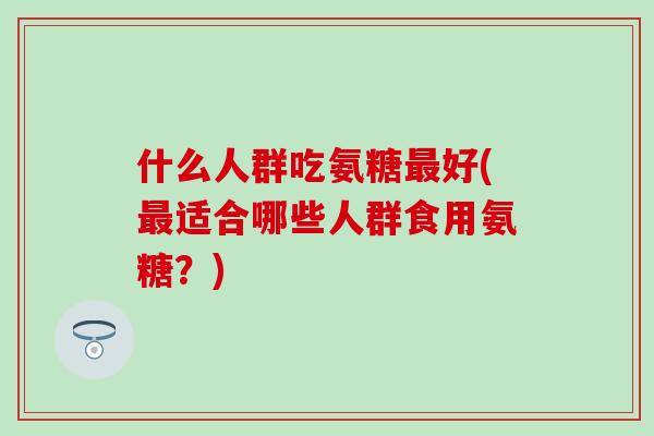 什么人群吃氨糖最好(最适合哪些人群食用氨糖？)