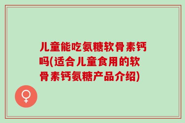 儿童能吃氨糖软骨素钙吗(适合儿童食用的软骨素钙氨糖产品介绍)