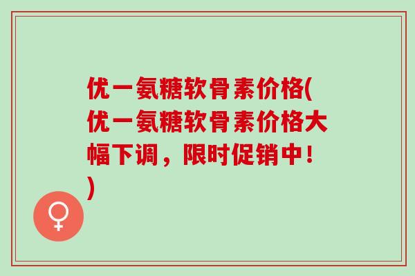 优一氨糖软骨素价格(优一氨糖软骨素价格大幅下调，限时促销中！)