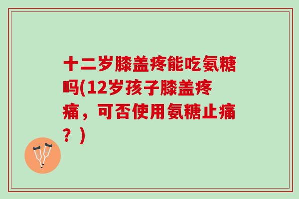 十二岁膝盖疼能吃氨糖吗(12岁孩子膝盖疼痛，可否使用氨糖止痛？)