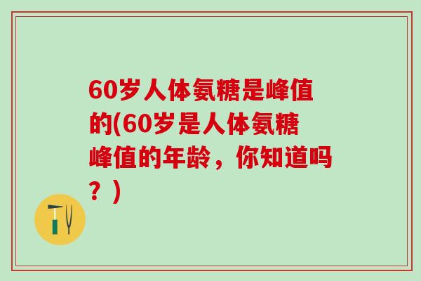 60岁人体氨糖是峰值的(60岁是人体氨糖峰值的年龄，你知道吗？)