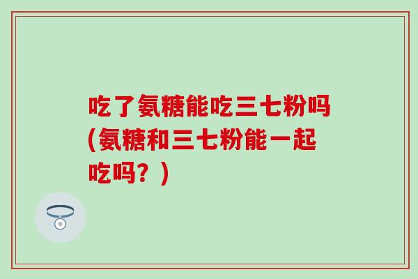 吃了氨糖能吃三七粉吗(氨糖和三七粉能一起吃吗？)
