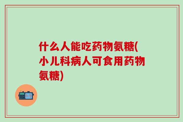 什么人能吃药物氨糖(小儿科病人可食用药物氨糖)