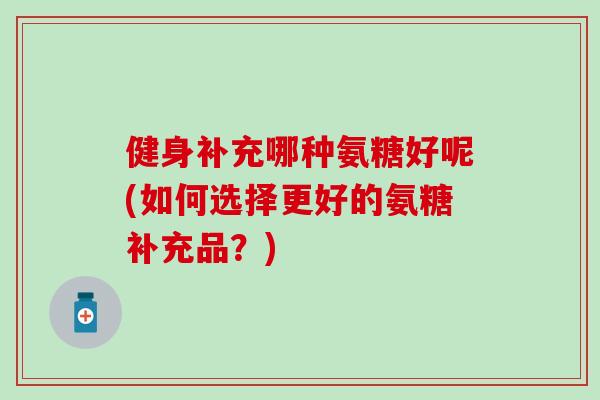 健身补充哪种氨糖好呢(如何选择更好的氨糖补充品？)