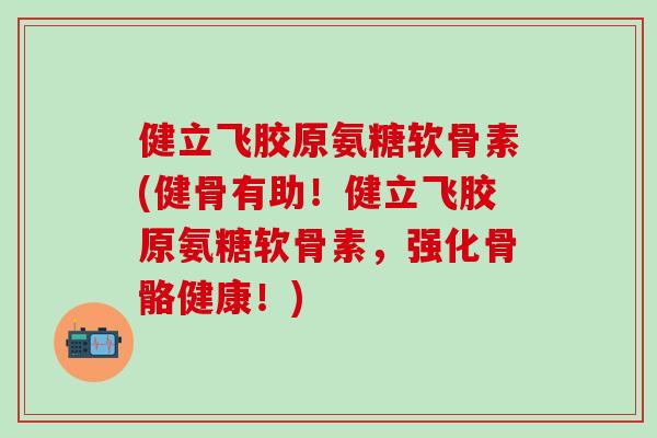 健立飞胶原氨糖软骨素(健骨有助！健立飞胶原氨糖软骨素，强化骨骼健康！)