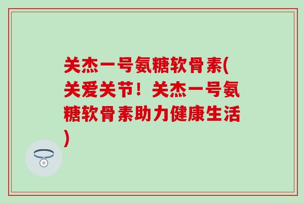 关杰一号氨糖软骨素(关爱关节！关杰一号氨糖软骨素助力健康生活)