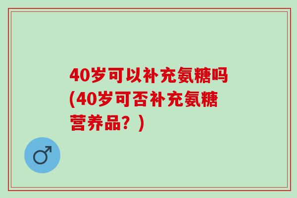 40岁可以补充氨糖吗(40岁可否补充氨糖营养品？)