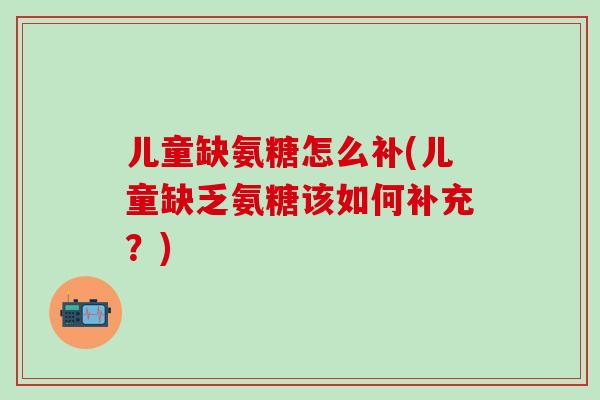 儿童缺氨糖怎么补(儿童缺乏氨糖该如何补充？)