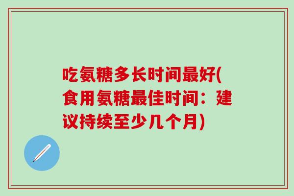 吃氨糖多长时间好(食用氨糖佳时间:建议持续至少几个月) 吃氨糖多长时间好(食用氨糖佳时间:建议持续至少几个月)