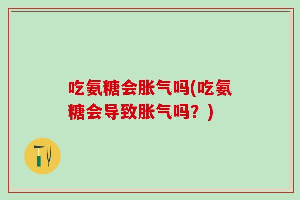 吃氨糖会胀气吗(吃氨糖会导致胀气吗？)