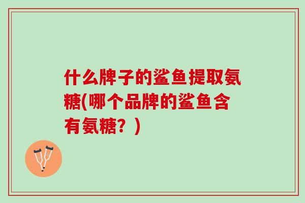 什么牌子的鲨鱼提取氨糖(哪个品牌的鲨鱼含有氨糖？)
