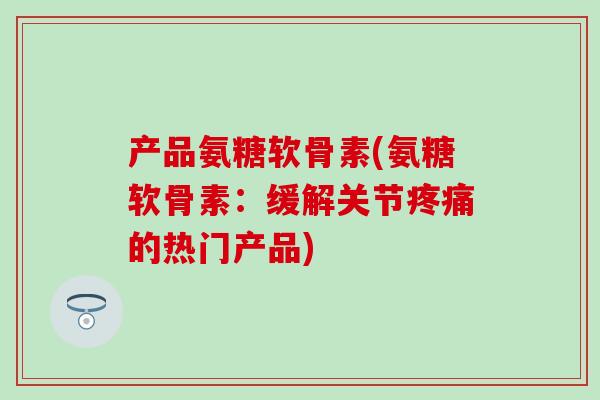 产品氨糖软骨素(氨糖软骨素：缓解关节疼痛的热门产品)