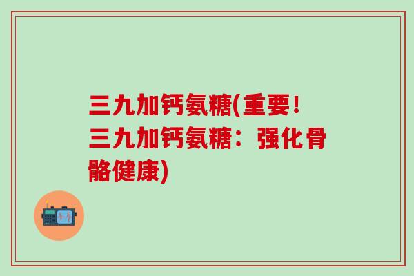 三九加钙氨糖(重要！三九加钙氨糖：强化骨骼健康)
