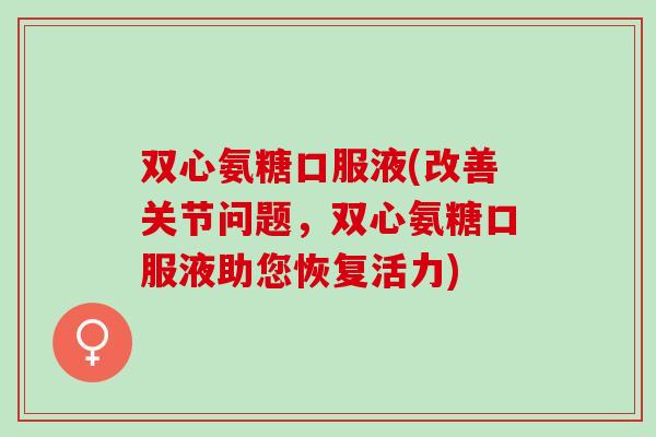 双心氨糖口服液(改善关节问题，双心氨糖口服液助您恢复活力)