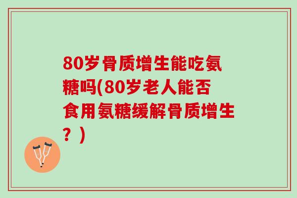80岁骨质增生能吃氨糖吗(80岁老人能否食用氨糖缓解骨质增生？)