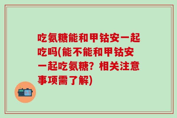 吃氨糖能和甲钴安一起吃吗(能不能和甲钴安一起吃氨糖？相关注意事项需了解)