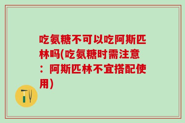吃氨糖不可以吃阿斯匹林吗(吃氨糖时需注意：阿斯匹林不宜搭配使用)