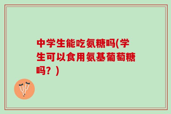 中学生能吃氨糖吗(学生可以食用氨基葡萄糖吗？)