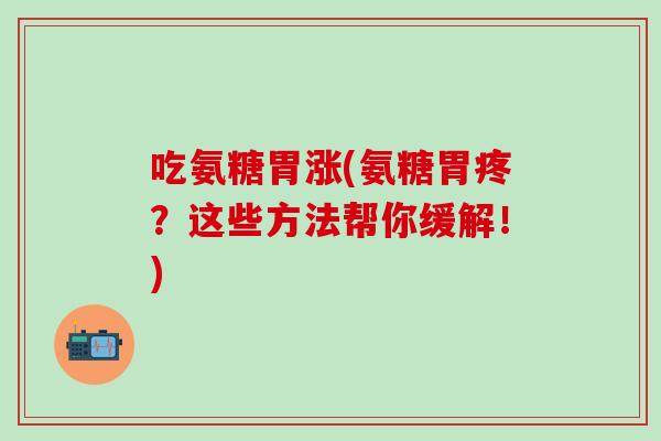 吃氨糖胃涨(氨糖胃疼？这些方法帮你缓解！)