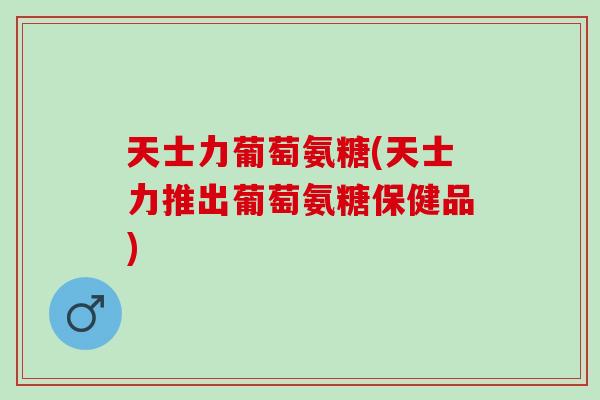 天士力葡萄氨糖(天士力推出葡萄氨糖保健品)
