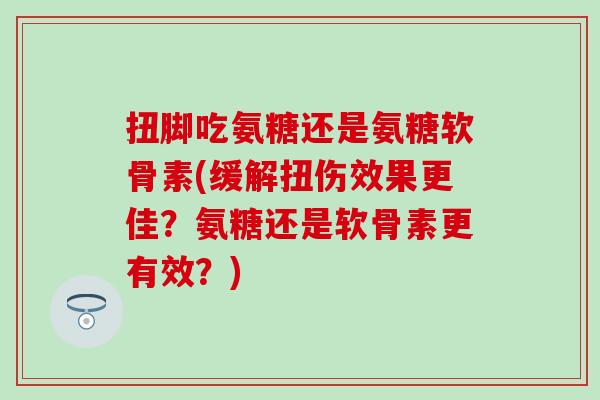 扭脚吃氨糖还是氨糖软骨素(缓解扭伤效果更佳?氨糖还是软骨素更有效?) 扭脚吃氨糖还是氨糖软骨素(缓解扭伤效果更佳?氨糖还是软骨素更有效?)