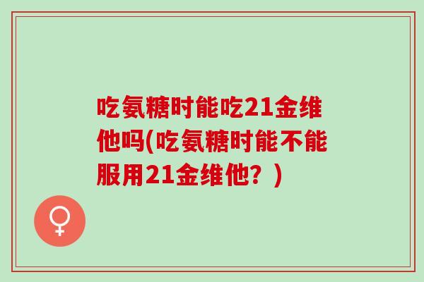 吃氨糖时能吃21金维他吗(吃氨糖时能不能服用21金维他？)