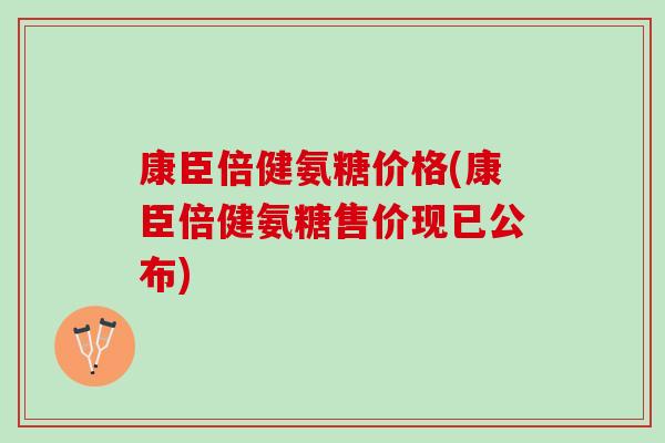 康臣倍健氨糖价格(康臣倍健氨糖售价现已公布)