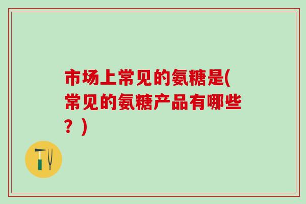 市场上常见的氨糖是(常见的氨糖产品有哪些？)