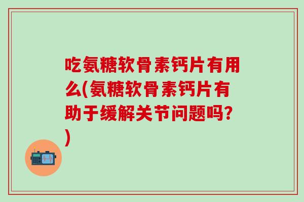 吃氨糖软骨素钙片有用么(氨糖软骨素钙片有助于缓解关节问题吗？)