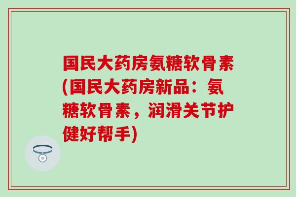 国民大药房氨糖软骨素(国民大药房新品：氨糖软骨素，润滑关节护健好帮手)