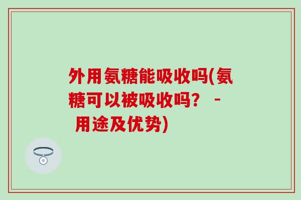 外用氨糖能吸收吗(氨糖可以被吸收吗？ - 用途及优势)