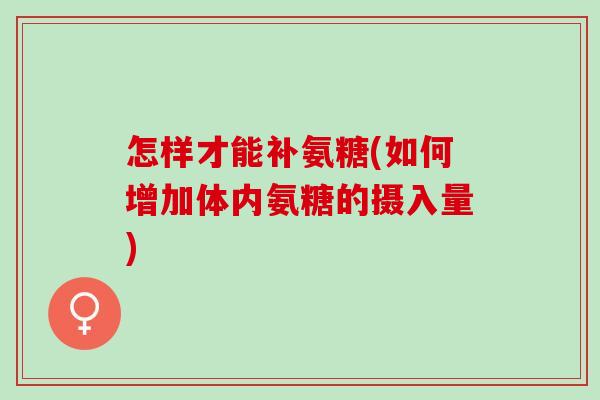 怎样才能补氨糖(如何增加体内氨糖的摄入量)