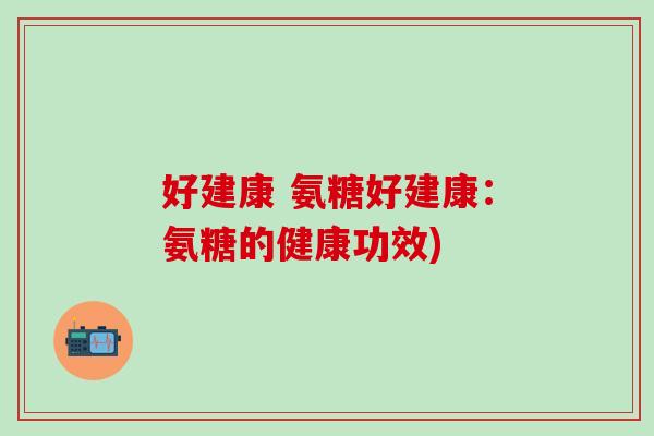 好建康 氨糖好建康:氨糖的健康功效) 好建康 氨糖好建康:氨糖的健康功效)