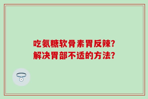 吃氨糖软骨素胃反辣？解决胃部不适的方法？