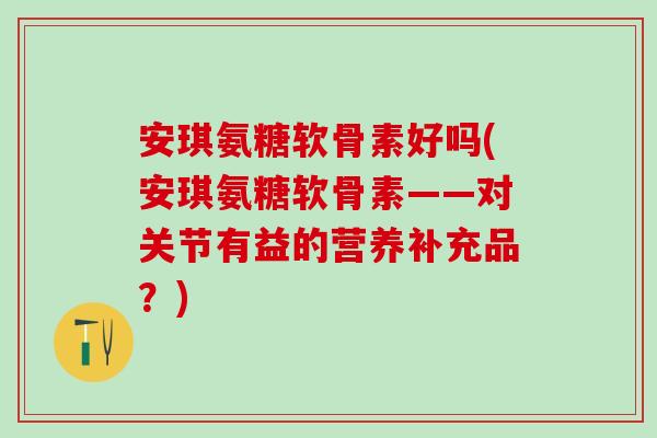 安琪氨糖软骨素好吗(安琪氨糖软骨素——对关节有益的营养补充品？)
