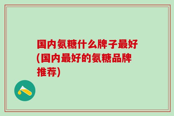 国内氨糖什么牌子最好(国内最好的氨糖品牌推荐)