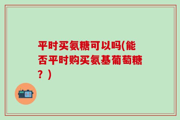 平时买氨糖可以吗(能否平时购买氨基葡萄糖？)