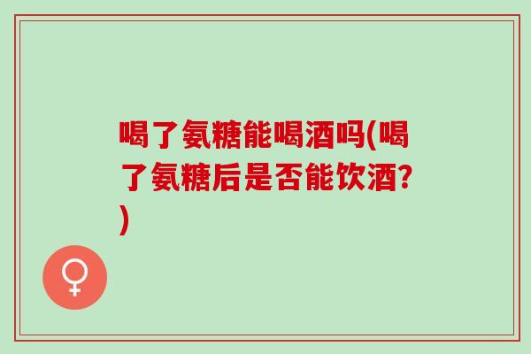 喝了氨糖能喝酒吗(喝了氨糖后是否能饮酒？)