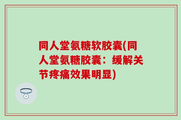同人堂氨糖软胶囊(同人堂氨糖胶囊：缓解关节疼痛效果明显)