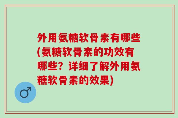 外用氨糖软骨素有哪些(氨糖软骨素的功效有哪些？详细了解外用氨糖软骨素的效果)