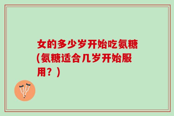 女的多少岁开始吃氨糖(氨糖适合几岁开始服用?) 女的多少岁开始吃氨糖(氨糖适合几岁开始服用?)