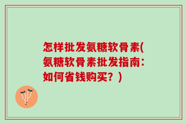 怎样批发氨糖软骨素(氨糖软骨素批发指南：如何省钱购买？)