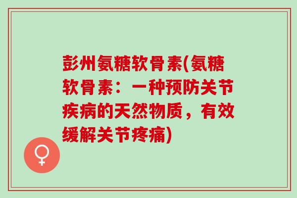 彭州氨糖软骨素(氨糖软骨素：一种预防关节疾病的天然物质，有效缓解关节疼痛)