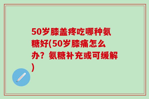 50岁膝盖疼吃哪种氨糖好(50岁膝痛怎么办?氨糖补充或可缓解) 50岁膝盖疼吃哪种氨糖好(50岁膝痛怎么办?氨糖补充或可缓解)