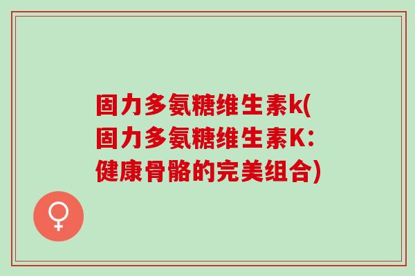 固力多氨糖维生素k(固力多氨糖维生素K：健康骨骼的完美组合)