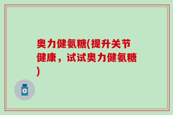 奥力健氨糖(提升关节健康，试试奥力健氨糖)