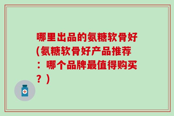 哪里出品的氨糖软骨好(氨糖软骨好产品推荐：哪个品牌最值得购买？)