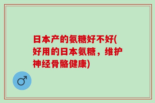 日本产的氨糖好不好(好用的日本氨糖，维护神经骨骼健康)
