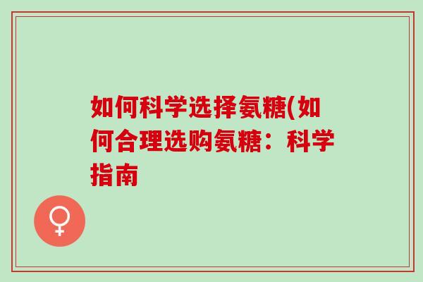 如何科学选择氨糖(如何合理选购氨糖:科学指南 如何科学选择氨糖(如何合理选购氨糖:科学指南